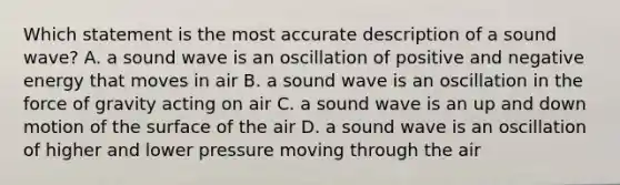 Which statement is the most accurate description of a sound wave? A. a sound wave is an oscillation of positive and negative energy that moves in air B. a sound wave is an oscillation in the force of gravity acting on air C. a sound wave is an up and down motion of the surface of the air D. a sound wave is an oscillation of higher and lower pressure moving through the air