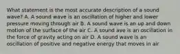 What statement is the most accurate description of a sound wave? A. A sound wave is an oscillation of higher and lower pressure moving through air B. A sound wave is an up and down motion of the surface of the air C. A sound ave is an oscillation in the force of gravity acting on air D. A sound wave is an oscillation of positive and negative energy that moves in air