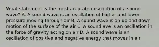 What statement is the most accurate description of a sound wave? A. A sound wave is an oscillation of higher and lower pressure moving through air B. A sound wave is an up and down motion of the surface of the air C. A sound ave is an oscillation in the force of gravity acting on air D. A sound wave is an oscillation of positive and negative energy that moves in air