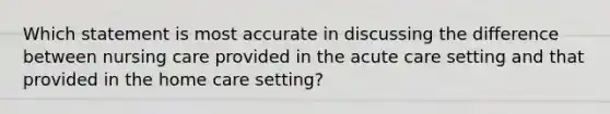 Which statement is most accurate in discussing the difference between nursing care provided in the acute care setting and that provided in the home care setting?