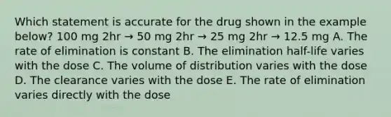 Which statement is accurate for the drug shown in the example below? 100 mg 2hr → 50 mg 2hr → 25 mg 2hr → 12.5 mg A. The rate of elimination is constant B. The elimination half-life varies with the dose C. The volume of distribution varies with the dose D. The clearance varies with the dose E. The rate of elimination varies directly with the dose