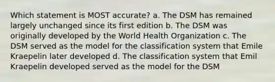 Which statement is MOST accurate? a. The DSM has remained largely unchanged since its first edition b. The DSM was originally developed by the World Health Organization c. The DSM served as the model for the classification system that Emile Kraepelin later developed d. The classification system that Emil Kraepelin developed served as the model for the DSM