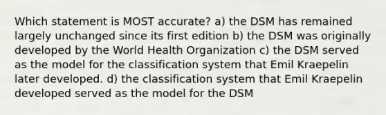 Which statement is MOST accurate? a) the DSM has remained largely unchanged since its first edition b) the DSM was originally developed by the World Health Organization c) the DSM served as the model for the classification system that Emil Kraepelin later developed. d) the classification system that Emil Kraepelin developed served as the model for the DSM