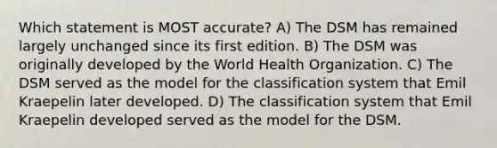 Which statement is MOST accurate? A) The DSM has remained largely unchanged since its first edition. B) The DSM was originally developed by the World Health Organization. C) The DSM served as the model for the classification system that Emil Kraepelin later developed. D) The classification system that Emil Kraepelin developed served as the model for the DSM.