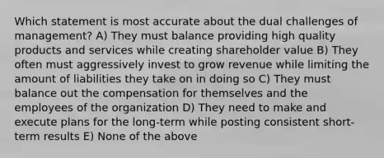 Which statement is most accurate about the dual challenges of management? A) They must balance providing high quality products and services while creating shareholder value B) They often must aggressively invest to grow revenue while limiting the amount of liabilities they take on in doing so C) They must balance out the compensation for themselves and the employees of the organization D) They need to make and execute plans for the long-term while posting consistent short-term results E) None of the above