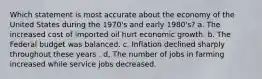 Which statement is most accurate about the economy of the United States during the 1970's and early 1980's? a. The increased cost of imported oil hurt economic growth. b. The Federal budget was balanced. c. Inflation declined sharply throughout these years . d, The number of jobs in farming increased while service jobs decreased.