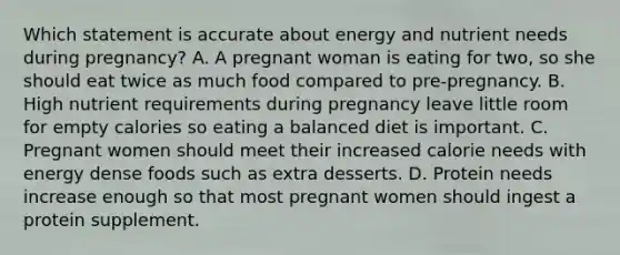 Which statement is accurate about energy and nutrient needs during pregnancy? A. A pregnant woman is eating for two, so she should eat twice as much food compared to pre-pregnancy. B. High nutrient requirements during pregnancy leave little room for empty calories so eating a balanced diet is important. C. Pregnant women should meet their increased calorie needs with energy dense foods such as extra desserts. D. Protein needs increase enough so that most pregnant women should ingest a protein supplement.