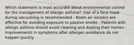 Which statement is most accurate about environmental control for the management of allergic asthma? -Use of a face mask during vacuuming is recommended - Room air ionizers are effective for avoiding exposure to passive smoke - Patients with allergic asthma should avoid cleaning and dusting their homes - Improvements in symptoms after allergen avoidance do not happen quickly