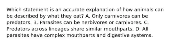 Which statement is an accurate explanation of how animals can be described by what they eat? A. Only carnivores can be predators. B. Parasites can be herbivores or carnivores. C. Predators across lineages share similar mouthparts. D. All parasites have complex mouthparts and digestive systems.