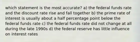 which statement is the most accurate? a) the federal funds rate and the discount rate rise and fall together b) the prime rate of interest is usually about a half percentage point below the federal funds rate c) the federal funds rate did not change at all during the late 1990s d) the federal reserve has little influence on interest rates