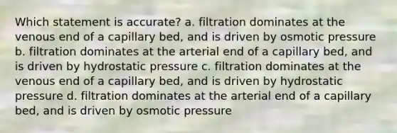 Which statement is accurate? a. filtration dominates at the venous end of a capillary bed, and is driven by osmotic pressure b. filtration dominates at the arterial end of a capillary bed, and is driven by hydrostatic pressure c. filtration dominates at the venous end of a capillary bed, and is driven by hydrostatic pressure d. filtration dominates at the arterial end of a capillary bed, and is driven by osmotic pressure