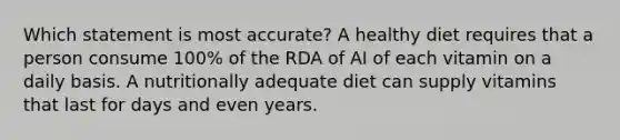 Which statement is most accurate? A healthy diet requires that a person consume 100% of the RDA of AI of each vitamin on a daily basis. A nutritionally adequate diet can supply vitamins that last for days and even years.