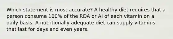 Which statement is most accurate? A healthy diet requires that a person consume 100% of the RDA or AI of each vitamin on a daily basis. A nutritionally adequate diet can supply vitamins that last for days and even years.