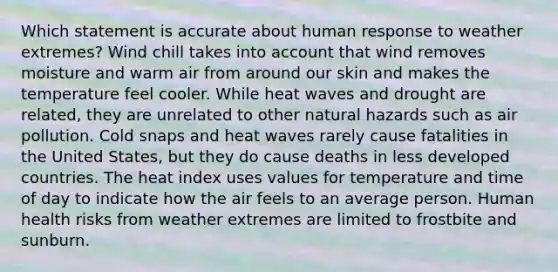 Which statement is accurate about human response to weather extremes? Wind chill takes into account that wind removes moisture and warm air from around our skin and makes the temperature feel cooler. While heat waves and drought are related, they are unrelated to other natural hazards such as air pollution. Cold snaps and heat waves rarely cause fatalities in the United States, but they do cause deaths in less developed countries. The heat index uses values for temperature and time of day to indicate how the air feels to an average person. Human health risks from weather extremes are limited to frostbite and sunburn.