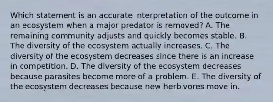 Which statement is an accurate interpretation of the outcome in an ecosystem when a major predator is removed? A. The remaining community adjusts and quickly becomes stable. B. The diversity of <a href='https://www.questionai.com/knowledge/k49x5J3j3W-the-ecosystem' class='anchor-knowledge'>the ecosystem</a> actually increases. C. The diversity of the ecosystem decreases since there is an increase in competition. D. The diversity of the ecosystem decreases because parasites become more of a problem. E. The diversity of the ecosystem decreases because new herbivores move in.