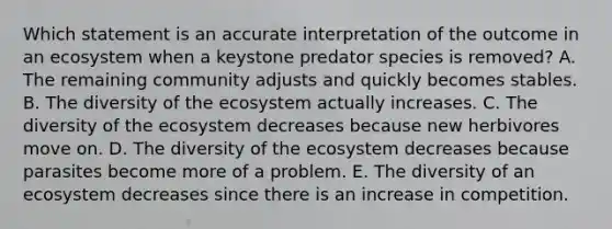 Which statement is an accurate interpretation of the outcome in an ecosystem when a keystone predator species is removed? A. The remaining community adjusts and quickly becomes stables. B. The diversity of <a href='https://www.questionai.com/knowledge/k49x5J3j3W-the-ecosystem' class='anchor-knowledge'>the ecosystem</a> actually increases. C. The diversity of the ecosystem decreases because new herbivores move on. D. The diversity of the ecosystem decreases because parasites become more of a problem. E. The diversity of an ecosystem decreases since there is an increase in competition.