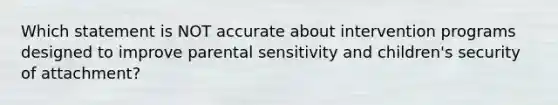 Which statement is NOT accurate about intervention programs designed to improve parental sensitivity and children's security of attachment?