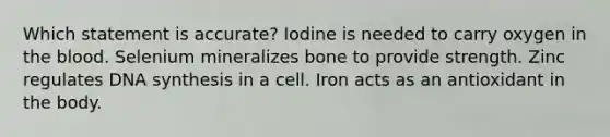 Which statement is accurate? Iodine is needed to carry oxygen in <a href='https://www.questionai.com/knowledge/k7oXMfj7lk-the-blood' class='anchor-knowledge'>the blood</a>. Selenium mineralizes bone to provide strength. Zinc regulates DNA synthesis in a cell. Iron acts as an antioxidant in the body.