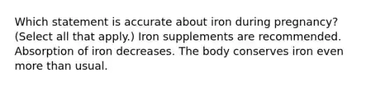 Which statement is accurate about iron during pregnancy? (Select all that apply.) Iron supplements are recommended. Absorption of iron decreases. The body conserves iron even <a href='https://www.questionai.com/knowledge/keWHlEPx42-more-than' class='anchor-knowledge'>more than</a> usual.