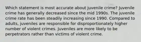 Which statement is most accurate about juvenile crime? Juvenile crime has generally decreased since the mid 1990s. The juvenile crime rate has been steadily increasing since 1990. Compared to adults, juveniles are responsible for disproportionately higher number of violent crimes. Juveniles are more likely to be perpetrators rather than victims of violent crime.