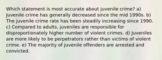 Which statement is most accurate about juvenile crime? a) Juvenile crime has generally decreased since the mid 1990s. b) The juvenile crime rate has been steadily increasing since 1990. c) Compared to adults, juveniles are responsible for disproportionately higher number of violent crimes. d) Juveniles are more likely to be perpetrators rather than victims of violent crime. e) The majority of juvenile offenders are arrested and convicted.