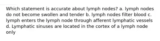 Which statement is accurate about lymph nodes? a. lymph nodes do not become swollen and tender b. lymph nodes filter blood c. lymph enters the lymph node through afferent lymphatic vessels d. Lymphatic sinuses are located in the cortex of a lymph node only