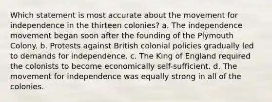 Which statement is most accurate about the movement for independence in the thirteen colonies? a. The independence movement began soon after the founding of the Plymouth Colony. b. Protests against British colonial policies gradually led to demands for independence. c. The King of England required the colonists to become economically self-sufficient. d. The movement for independence was equally strong in all of the colonies.