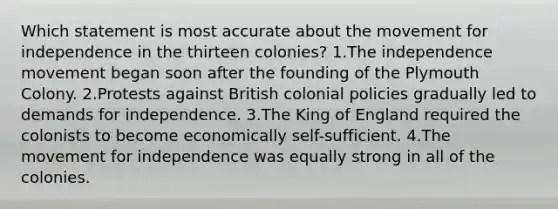 Which statement is most accurate about the movement for independence in the thirteen colonies? 1.The independence movement began soon after the founding of the Plymouth Colony. 2.Protests against British colonial policies gradually led to demands for independence. 3.The King of England required the colonists to become economically self-sufficient. 4.The movement for independence was equally strong in all of the colonies.