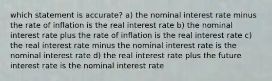 which statement is accurate? a) the nominal interest rate minus the rate of inflation is the real interest rate b) the nominal interest rate plus the rate of inflation is the real interest rate c) the real interest rate minus the nominal interest rate is the nominal interest rate d) the real interest rate plus the future interest rate is the nominal interest rate