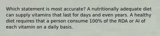 Which statement is most accurate? A nutritionally adequate diet can supply vitamins that last for days and even years. A healthy diet requires that a person consume 100% of the RDA or AI of each vitamin on a daily basis.