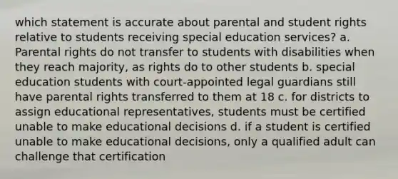 which statement is accurate about parental and student rights relative to students receiving special education services? a. Parental rights do not transfer to students with disabilities when they reach majority, as rights do to other students b. special education students with court-appointed legal guardians still have parental rights transferred to them at 18 c. for districts to assign educational representatives, students must be certified unable to make educational decisions d. if a student is certified unable to make educational decisions, only a qualified adult can challenge that certification