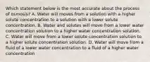 Which statement below is the most accurate about the process of osmosis? A. Water will moves from a solution with a higher solute concentration to a solution with a lower solute concentration. B. Water and solutes will move from a lower water concentration solution to a higher water concentration solution. C. Water will move from a lower solute concentration solution to a higher solute concentration solution. D. Water will move from a fluid of a lower water concentration to a fluid of a higher water concentration