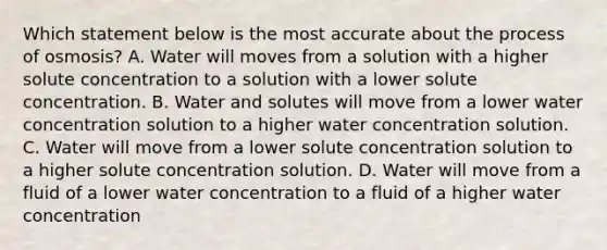 Which statement below is the most accurate about the process of osmosis? A. Water will moves from a solution with a higher solute concentration to a solution with a lower solute concentration. B. Water and solutes will move from a lower water concentration solution to a higher water concentration solution. C. Water will move from a lower solute concentration solution to a higher solute concentration solution. D. Water will move from a fluid of a lower water concentration to a fluid of a higher water concentration