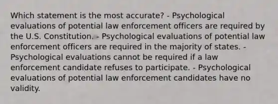 Which statement is the most accurate? - Psychological evaluations of potential law enforcement officers are required by the U.S. Constitution. - Psychological evaluations of potential law enforcement officers are required in the majority of states. - Psychological evaluations cannot be required if a law enforcement candidate refuses to participate. - Psychological evaluations of potential law enforcement candidates have no validity.