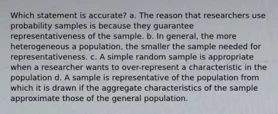 Which statement is accurate? a. The reason that researchers use probability samples is because they guarantee representativeness of the sample. b. In general, the more heterogeneous a population, the smaller the sample needed for representativeness. c. A simple random sample is appropriate when a researcher wants to over-represent a characteristic in the population d. A sample is representative of the population from which it is drawn if the aggregate characteristics of the sample approximate those of the general population.