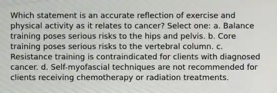 Which statement is an accurate reflection of exercise and physical activity as it relates to cancer? Select one: a. Balance training poses serious risks to the hips and pelvis. b. Core training poses serious risks to the vertebral column. c. Resistance training is contraindicated for clients with diagnosed cancer. d. Self-myofascial techniques are not recommended for clients receiving chemotherapy or radiation treatments.