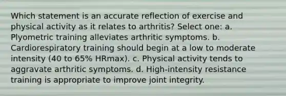 Which statement is an accurate reflection of exercise and physical activity as it relates to arthritis? Select one: a. Plyometric training alleviates arthritic symptoms. b. Cardiorespiratory training should begin at a low to moderate intensity (40 to 65% HRmax). c. Physical activity tends to aggravate arthritic symptoms. d. High-intensity resistance training is appropriate to improve joint integrity.