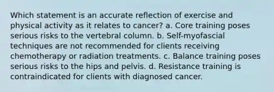 Which statement is an accurate reflection of exercise and physical activity as it relates to cancer? a. Core training poses serious risks to the <a href='https://www.questionai.com/knowledge/ki4fsP39zf-vertebral-column' class='anchor-knowledge'>vertebral column</a>. b. Self-myofascial techniques are not recommended for clients receiving chemotherapy or radiation treatments. c. Balance training poses serious risks to the hips and pelvis. d. Resistance training is contraindicated for clients with diagnosed cancer.