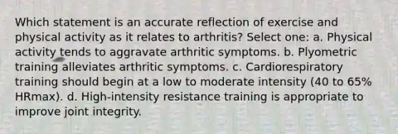 Which statement is an accurate reflection of exercise and physical activity as it relates to arthritis? Select one: a. Physical activity tends to aggravate arthritic symptoms. b. Plyometric training alleviates arthritic symptoms. c. Cardiorespiratory training should begin at a low to moderate intensity (40 to 65% HRmax). d. High-intensity resistance training is appropriate to improve joint integrity.