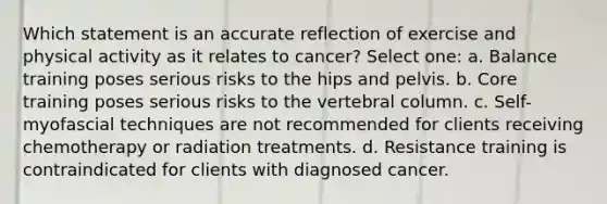 Which statement is an accurate reflection of exercise and physical activity as it relates to cancer? Select one: a. Balance training poses serious risks to the hips and pelvis. b. Core training poses serious risks to the vertebral column. c. Self-myofascial techniques are not recommended for clients receiving chemotherapy or radiation treatments. d. Resistance training is contraindicated for clients with diagnosed cancer.