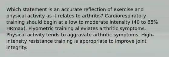 Which statement is an accurate reflection of exercise and physical activity as it relates to arthritis? Cardiorespiratory training should begin at a low to moderate intensity (40 to 65% HRmax). Plyometric training alleviates arthritic symptoms. Physical activity tends to aggravate arthritic symptoms. High-intensity resistance training is appropriate to improve joint integrity.