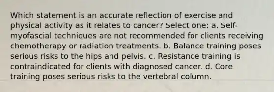 Which statement is an accurate reflection of exercise and physical activity as it relates to cancer? Select one: a. Self-myofascial techniques are not recommended for clients receiving chemotherapy or radiation treatments. b. Balance training poses serious risks to the hips and pelvis. c. Resistance training is contraindicated for clients with diagnosed cancer. d. Core training poses serious risks to the vertebral column.