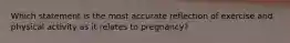 Which statement is the most accurate reflection of exercise and physical activity as it relates to pregnancy?