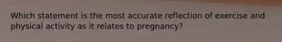 Which statement is the most accurate reflection of exercise and physical activity as it relates to pregnancy?