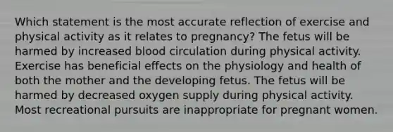 Which statement is the most accurate reflection of exercise and physical activity as it relates to pregnancy? The fetus will be harmed by increased blood circulation during physical activity. Exercise has beneficial effects on the physiology and health of both the mother and the developing fetus. The fetus will be harmed by decreased oxygen supply during physical activity. Most recreational pursuits are inappropriate for pregnant women.