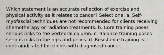 Which statement is an accurate reflection of exercise and physical activity as it relates to cancer? Select one: a. Self-myofascial techniques are not recommended for clients receiving chemotherapy or radiation treatments. b. Core training poses serious risks to the vertebral column. c. Balance training poses serious risks to the hips and pelvis. d. Resistance training is contraindicated for clients with diagnosed cancer.