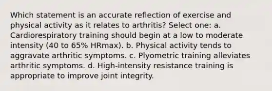 Which statement is an accurate reflection of exercise and physical activity as it relates to arthritis? Select one: a. Cardiorespiratory training should begin at a low to moderate intensity (40 to 65% HRmax). b. Physical activity tends to aggravate arthritic symptoms. c. Plyometric training alleviates arthritic symptoms. d. High-intensity resistance training is appropriate to improve joint integrity.