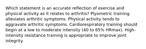 Which statement is an accurate reflection of exercise and physical activity as it relates to arthritis? Plyometric training alleviates arthritic symptoms. Physical activity tends to aggravate arthritic symptoms. Cardiorespiratory training should begin at a low to moderate intensity (40 to 65% HRmax). High-intensity resistance training is appropriate to improve joint integrity.