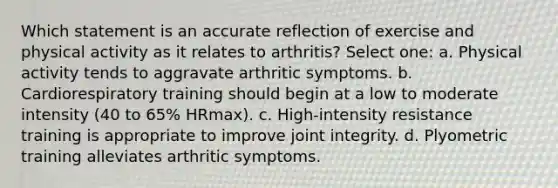 Which statement is an accurate reflection of exercise and physical activity as it relates to arthritis? Select one: a. Physical activity tends to aggravate arthritic symptoms. b. Cardiorespiratory training should begin at a low to moderate intensity (40 to 65% HRmax). c. High-intensity resistance training is appropriate to improve joint integrity. d. Plyometric training alleviates arthritic symptoms.