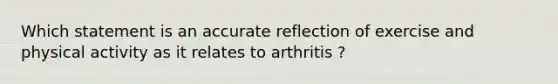 Which statement is an accurate reflection of exercise and physical activity as it relates to arthritis ?